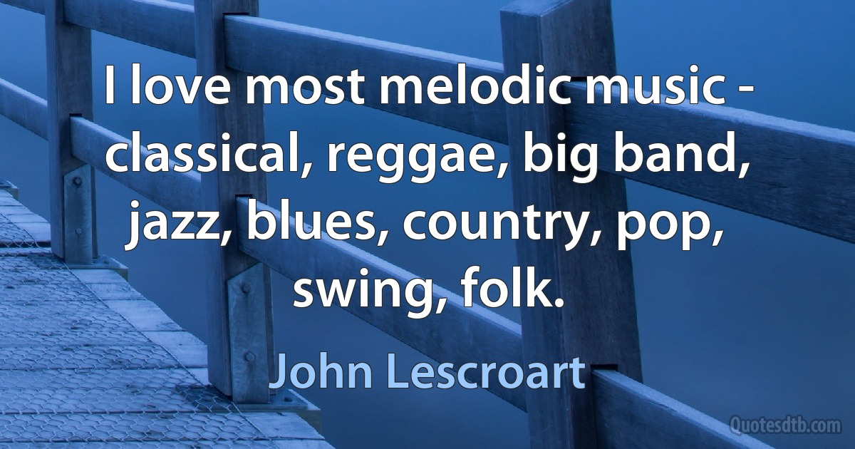 I love most melodic music - classical, reggae, big band, jazz, blues, country, pop, swing, folk. (John Lescroart)