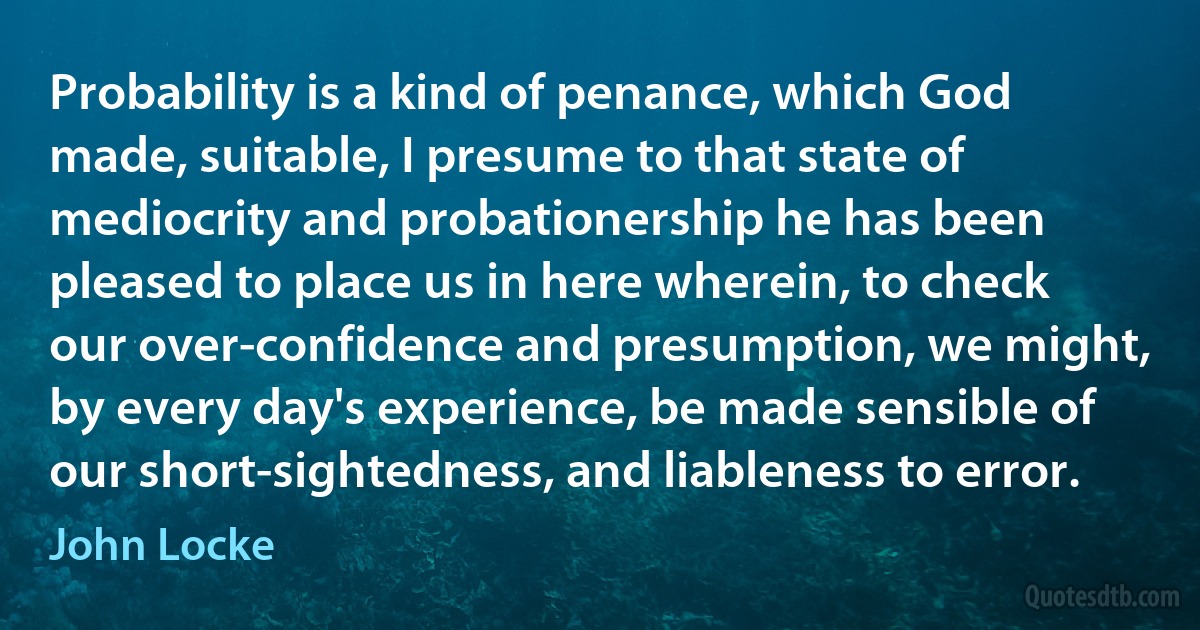 Probability is a kind of penance, which God made, suitable, I presume to that state of mediocrity and probationership he has been pleased to place us in here wherein, to check our over-confidence and presumption, we might, by every day's experience, be made sensible of our short-sightedness, and liableness to error. (John Locke)