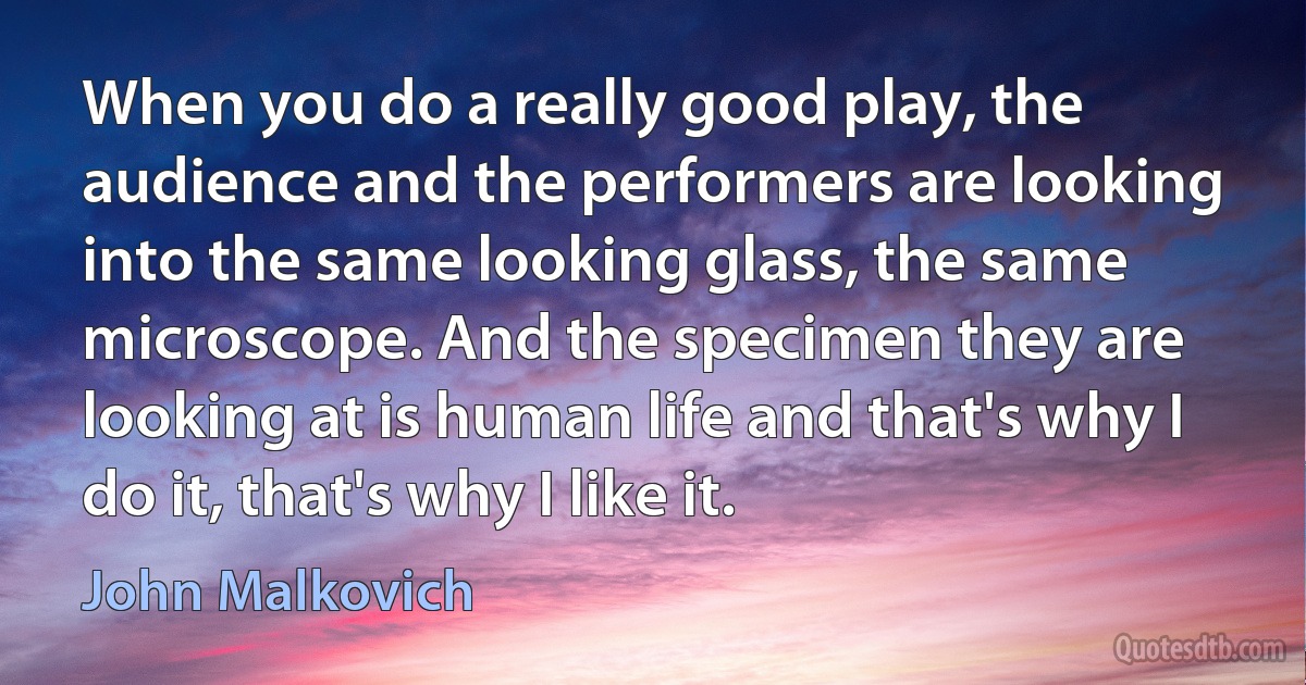 When you do a really good play, the audience and the performers are looking into the same looking glass, the same microscope. And the specimen they are looking at is human life and that's why I do it, that's why I like it. (John Malkovich)