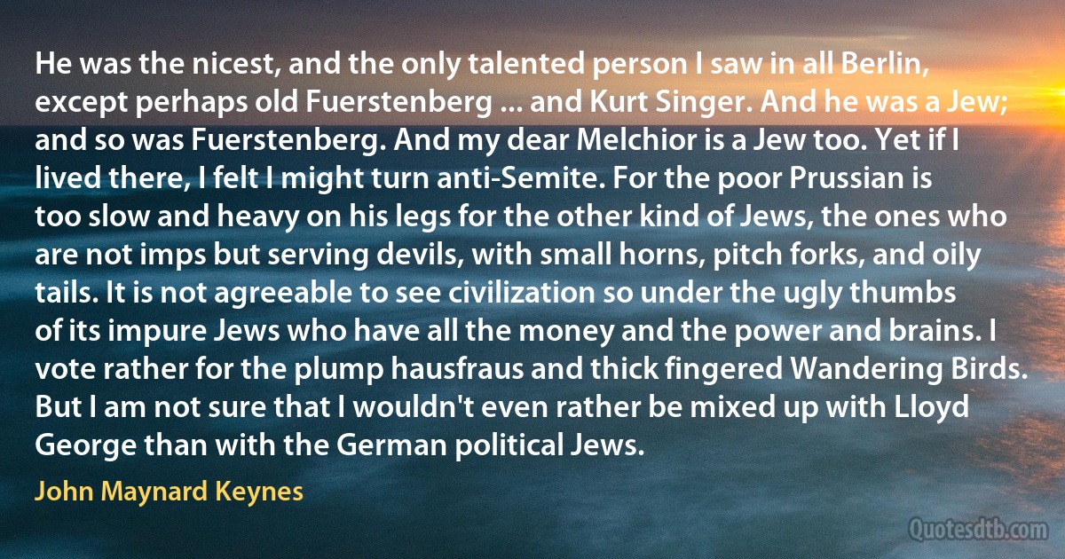 He was the nicest, and the only talented person I saw in all Berlin, except perhaps old Fuerstenberg ... and Kurt Singer. And he was a Jew; and so was Fuerstenberg. And my dear Melchior is a Jew too. Yet if I lived there, I felt I might turn anti-Semite. For the poor Prussian is too slow and heavy on his legs for the other kind of Jews, the ones who are not imps but serving devils, with small horns, pitch forks, and oily tails. It is not agreeable to see civilization so under the ugly thumbs of its impure Jews who have all the money and the power and brains. I vote rather for the plump hausfraus and thick fingered Wandering Birds. But I am not sure that I wouldn't even rather be mixed up with Lloyd George than with the German political Jews. (John Maynard Keynes)