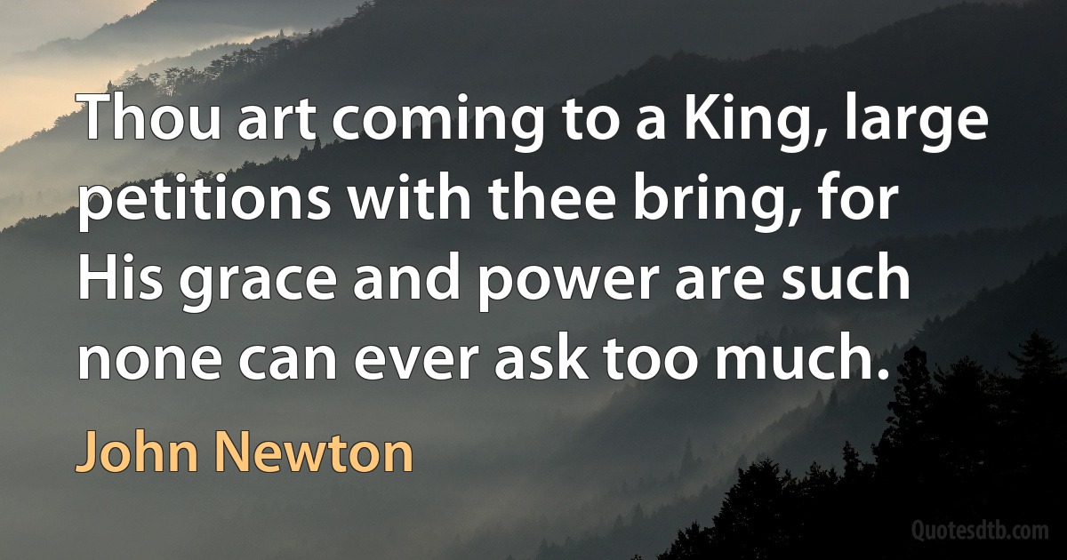 Thou art coming to a King, large petitions with thee bring, for His grace and power are such none can ever ask too much. (John Newton)