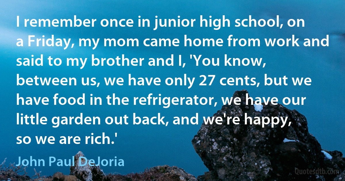 I remember once in junior high school, on a Friday, my mom came home from work and said to my brother and I, 'You know, between us, we have only 27 cents, but we have food in the refrigerator, we have our little garden out back, and we're happy, so we are rich.' (John Paul DeJoria)