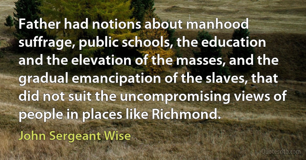 Father had notions about manhood suffrage, public schools, the education and the elevation of the masses, and the gradual emancipation of the slaves, that did not suit the uncompromising views of people in places like Richmond. (John Sergeant Wise)