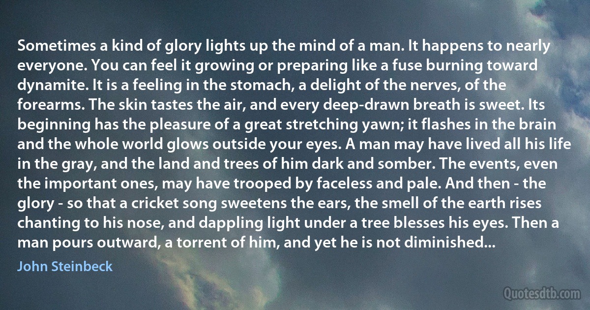 Sometimes a kind of glory lights up the mind of a man. It happens to nearly everyone. You can feel it growing or preparing like a fuse burning toward dynamite. It is a feeling in the stomach, a delight of the nerves, of the forearms. The skin tastes the air, and every deep-drawn breath is sweet. Its beginning has the pleasure of a great stretching yawn; it flashes in the brain and the whole world glows outside your eyes. A man may have lived all his life in the gray, and the land and trees of him dark and somber. The events, even the important ones, may have trooped by faceless and pale. And then - the glory - so that a cricket song sweetens the ears, the smell of the earth rises chanting to his nose, and dappling light under a tree blesses his eyes. Then a man pours outward, a torrent of him, and yet he is not diminished... (John Steinbeck)