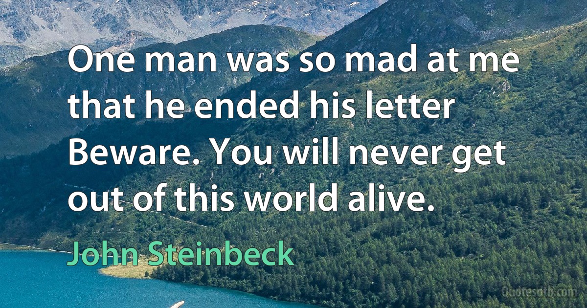 One man was so mad at me that he ended his letter Beware. You will never get out of this world alive. (John Steinbeck)