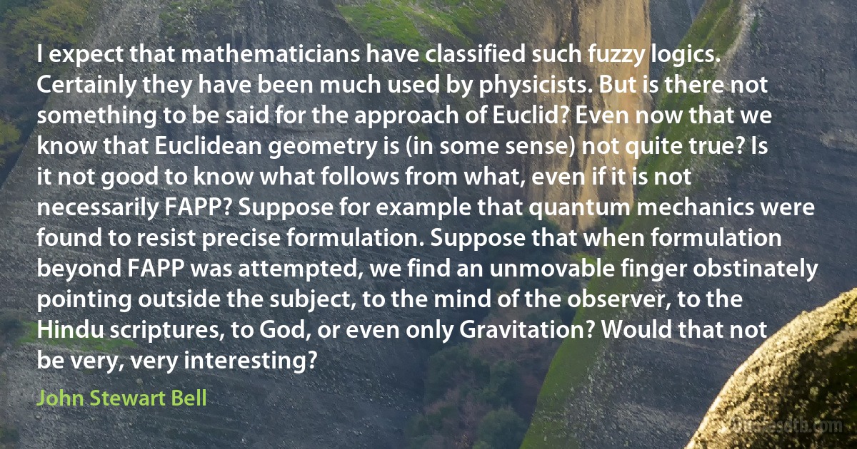 I expect that mathematicians have classified such fuzzy logics. Certainly they have been much used by physicists. But is there not something to be said for the approach of Euclid? Even now that we know that Euclidean geometry is (in some sense) not quite true? Is it not good to know what follows from what, even if it is not necessarily FAPP? Suppose for example that quantum mechanics were found to resist precise formulation. Suppose that when formulation beyond FAPP was attempted, we find an unmovable finger obstinately pointing outside the subject, to the mind of the observer, to the Hindu scriptures, to God, or even only Gravitation? Would that not be very, very interesting? (John Stewart Bell)