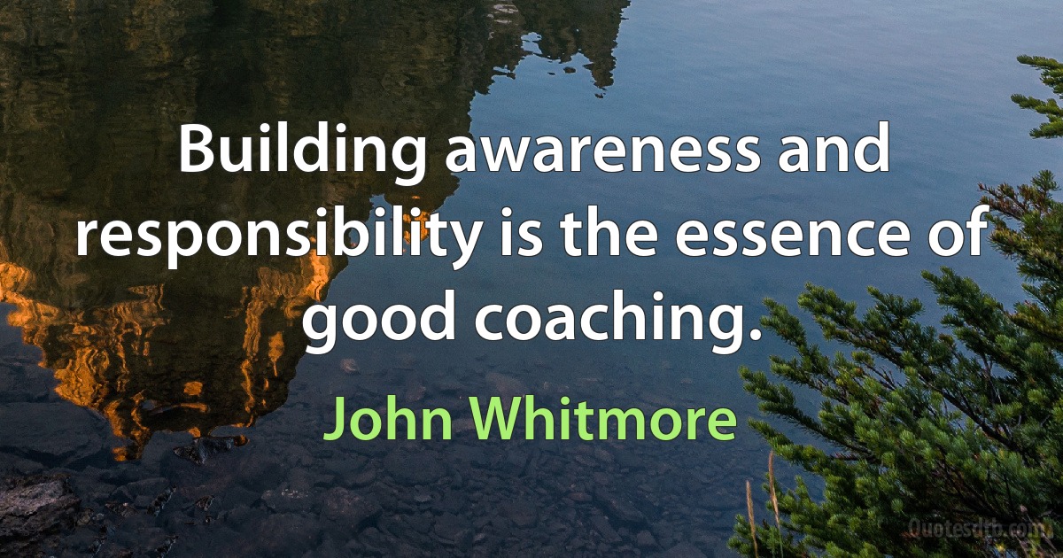 Building awareness and responsibility is the essence of good coaching. (John Whitmore)