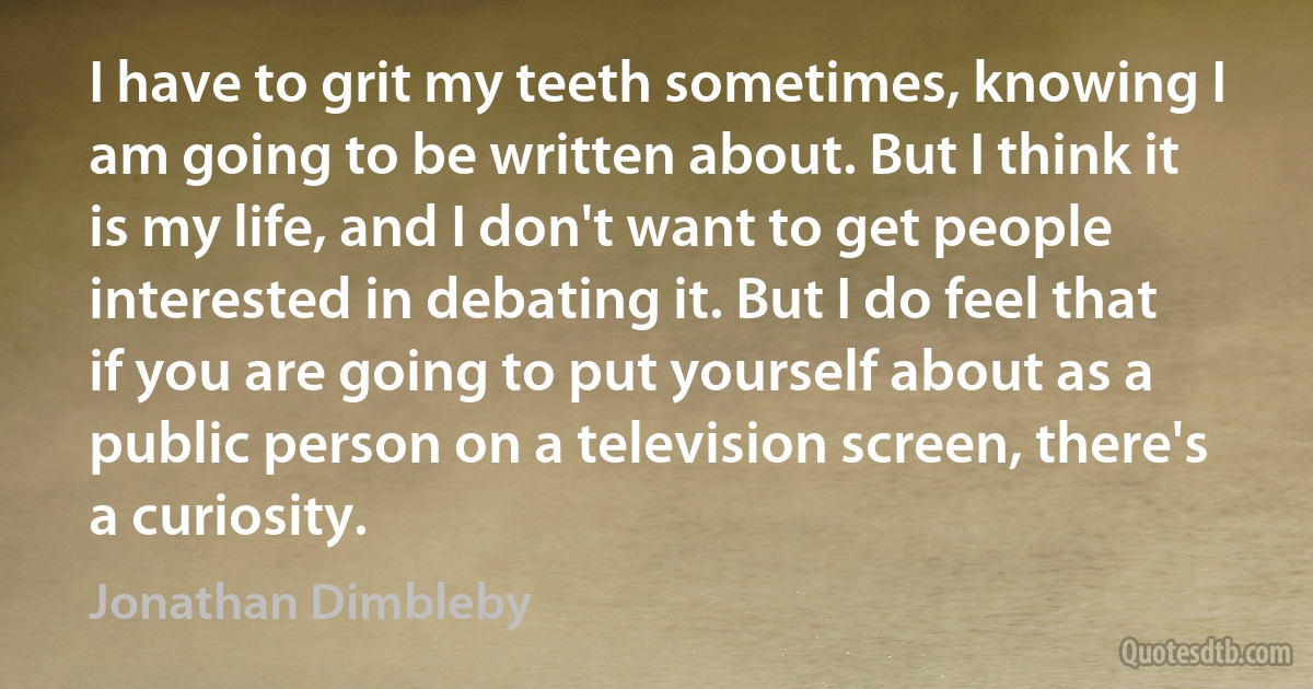 I have to grit my teeth sometimes, knowing I am going to be written about. But I think it is my life, and I don't want to get people interested in debating it. But I do feel that if you are going to put yourself about as a public person on a television screen, there's a curiosity. (Jonathan Dimbleby)