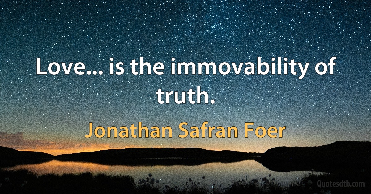 Love... is the immovability of truth. (Jonathan Safran Foer)