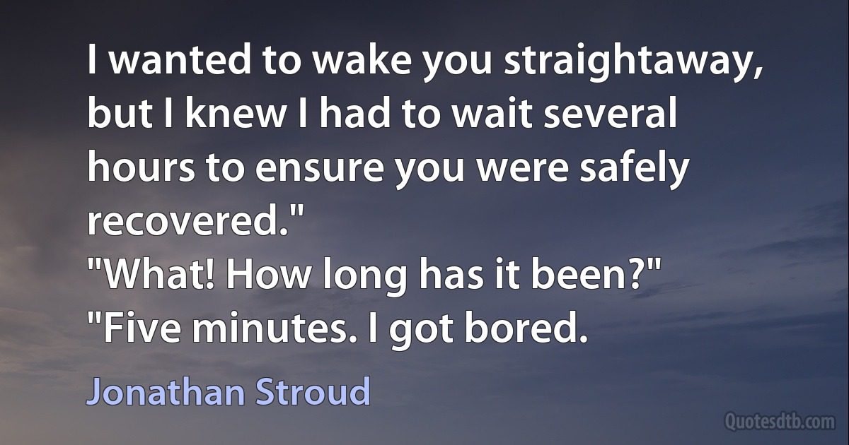 I wanted to wake you straightaway, but I knew I had to wait several hours to ensure you were safely recovered."
"What! How long has it been?"
"Five minutes. I got bored. (Jonathan Stroud)