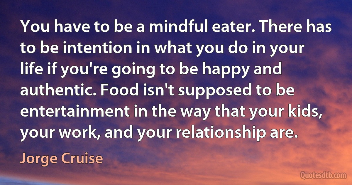 You have to be a mindful eater. There has to be intention in what you do in your life if you're going to be happy and authentic. Food isn't supposed to be entertainment in the way that your kids, your work, and your relationship are. (Jorge Cruise)