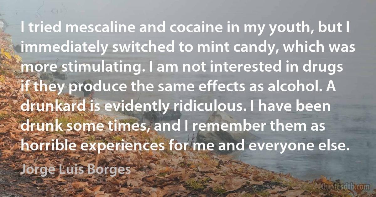 I tried mescaline and cocaine in my youth, but I immediately switched to mint candy, which was more stimulating. I am not interested in drugs if they produce the same effects as alcohol. A drunkard is evidently ridiculous. I have been drunk some times, and I remember them as horrible experiences for me and everyone else. (Jorge Luis Borges)