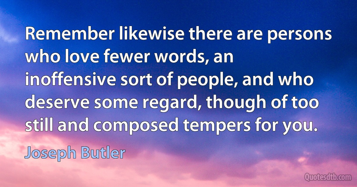 Remember likewise there are persons who love fewer words, an inoffensive sort of people, and who deserve some regard, though of too still and composed tempers for you. (Joseph Butler)