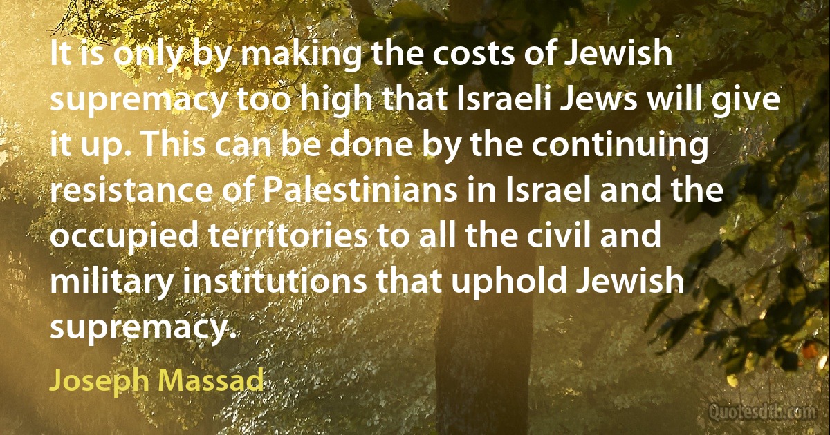 It is only by making the costs of Jewish supremacy too high that Israeli Jews will give it up. This can be done by the continuing resistance of Palestinians in Israel and the occupied territories to all the civil and military institutions that uphold Jewish supremacy. (Joseph Massad)