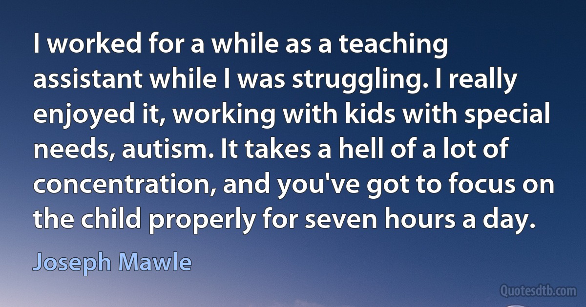 I worked for a while as a teaching assistant while I was struggling. I really enjoyed it, working with kids with special needs, autism. It takes a hell of a lot of concentration, and you've got to focus on the child properly for seven hours a day. (Joseph Mawle)