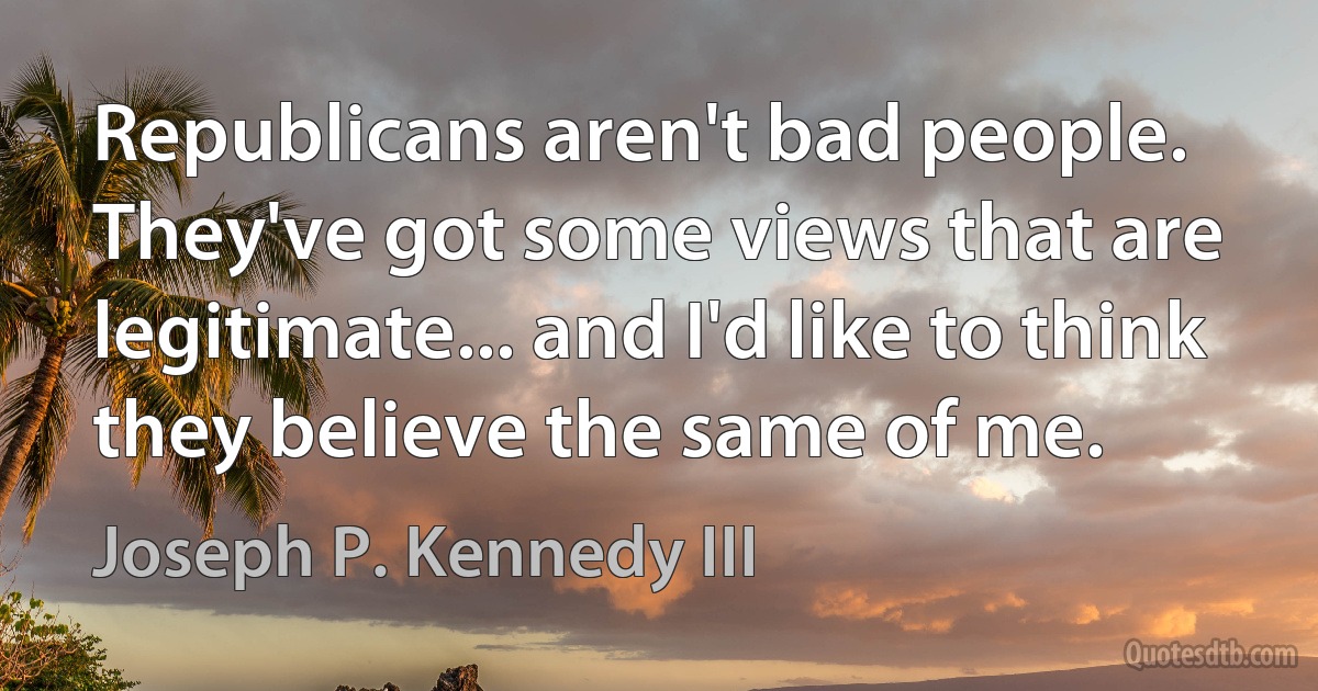 Republicans aren't bad people. They've got some views that are legitimate... and I'd like to think they believe the same of me. (Joseph P. Kennedy III)