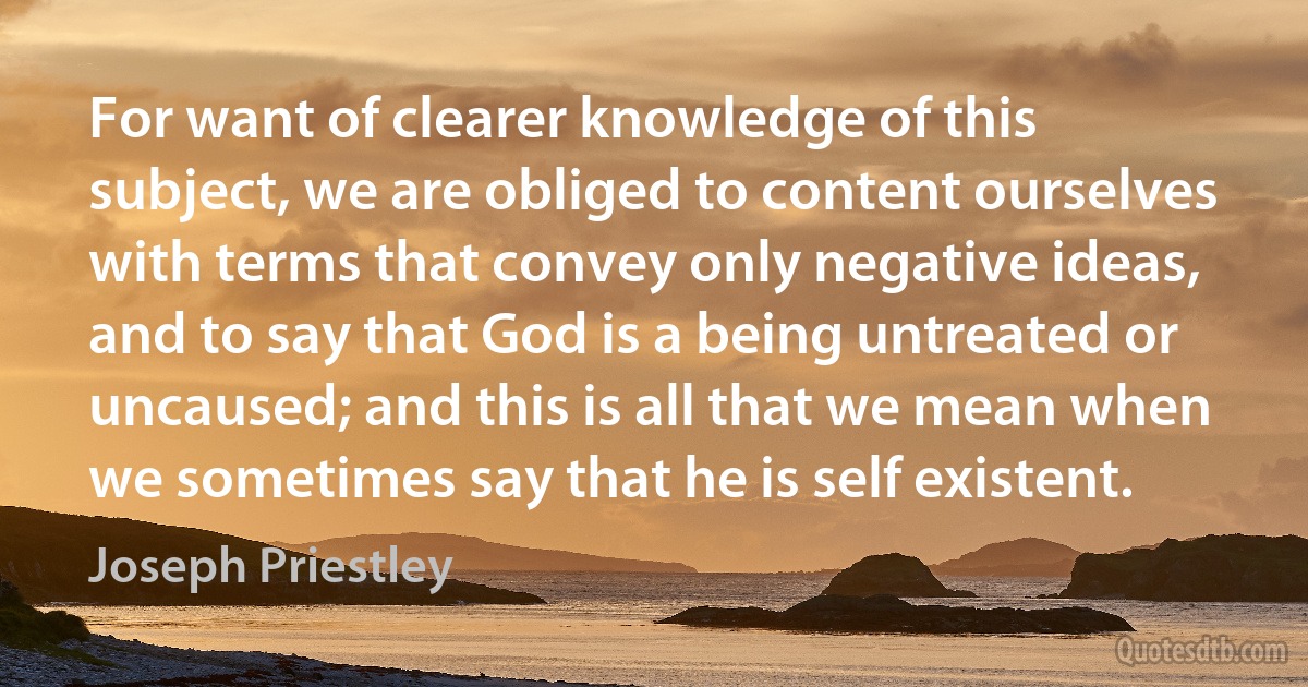 For want of clearer knowledge of this subject, we are obliged to content ourselves with terms that convey only negative ideas, and to say that God is a being untreated or uncaused; and this is all that we mean when we sometimes say that he is self existent. (Joseph Priestley)