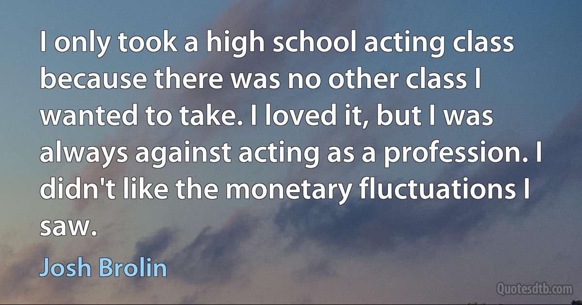 I only took a high school acting class because there was no other class I wanted to take. I loved it, but I was always against acting as a profession. I didn't like the monetary fluctuations I saw. (Josh Brolin)