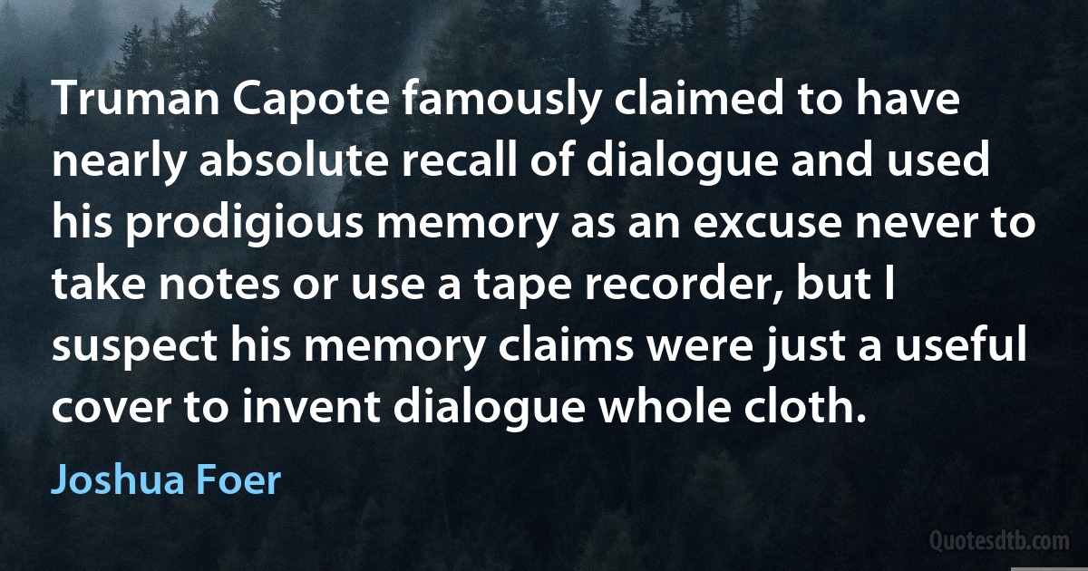 Truman Capote famously claimed to have nearly absolute recall of dialogue and used his prodigious memory as an excuse never to take notes or use a tape recorder, but I suspect his memory claims were just a useful cover to invent dialogue whole cloth. (Joshua Foer)