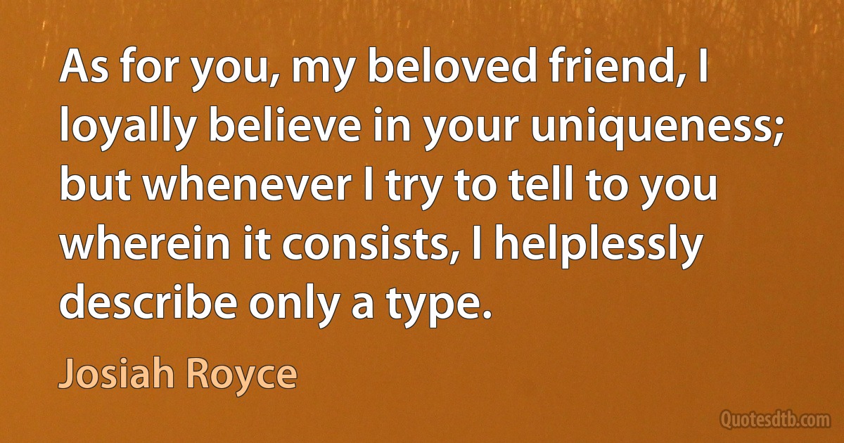 As for you, my beloved friend, I loyally believe in your uniqueness; but whenever I try to tell to you wherein it consists, I helplessly describe only a type. (Josiah Royce)