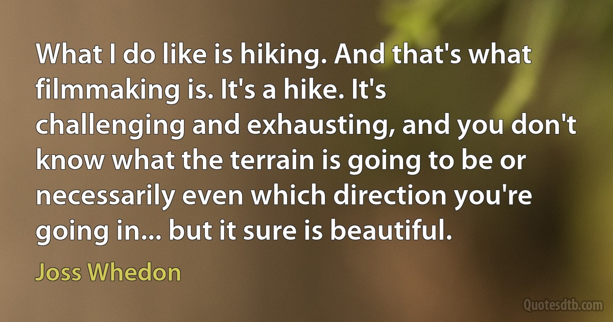 What I do like is hiking. And that's what filmmaking is. It's a hike. It's challenging and exhausting, and you don't know what the terrain is going to be or necessarily even which direction you're going in... but it sure is beautiful. (Joss Whedon)