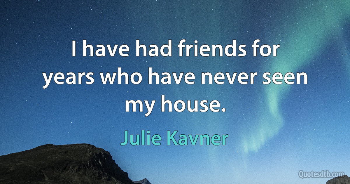 I have had friends for years who have never seen my house. (Julie Kavner)