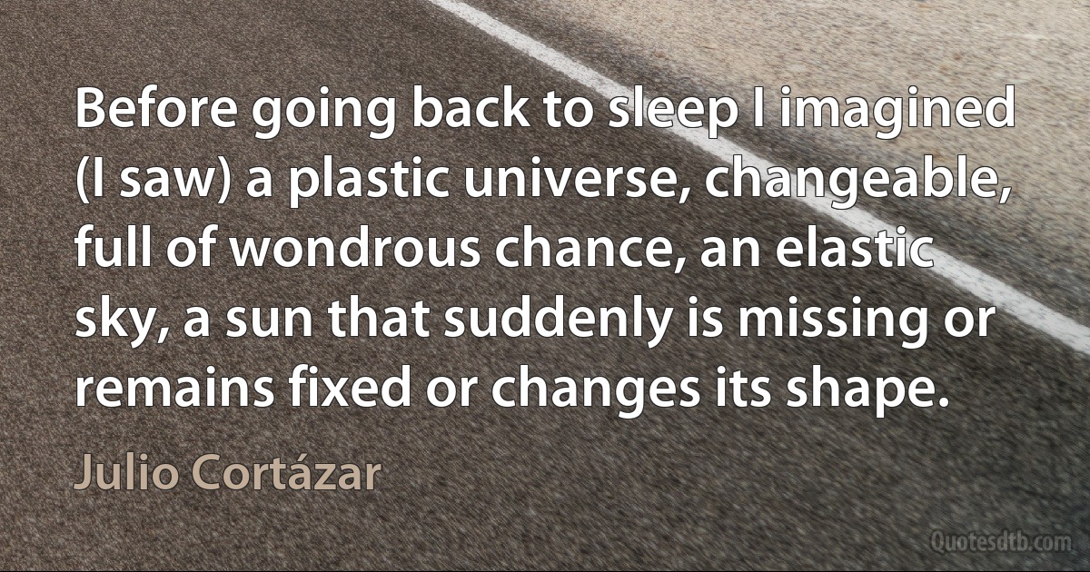 Before going back to sleep I imagined (I saw) a plastic universe, changeable, full of wondrous chance, an elastic sky, a sun that suddenly is missing or remains fixed or changes its shape. (Julio Cortázar)