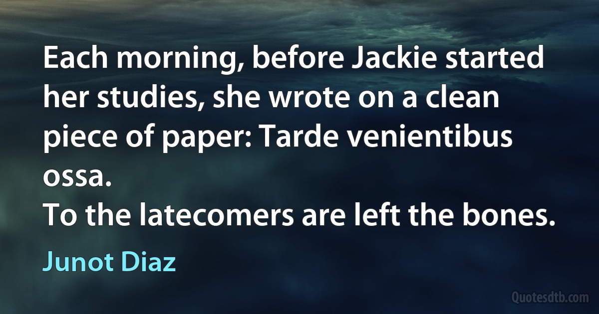 Each morning, before Jackie started her studies, she wrote on a clean piece of paper: Tarde venientibus ossa.
To the latecomers are left the bones. (Junot Diaz)