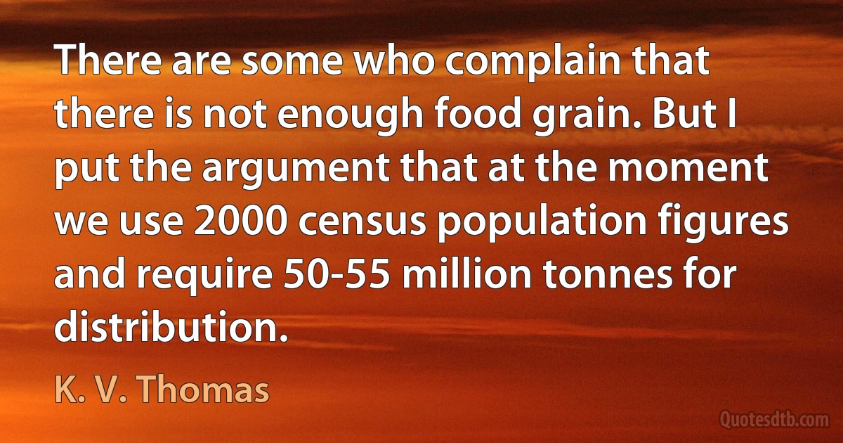 There are some who complain that there is not enough food grain. But I put the argument that at the moment we use 2000 census population figures and require 50-55 million tonnes for distribution. (K. V. Thomas)