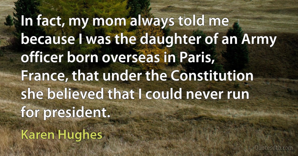 In fact, my mom always told me because I was the daughter of an Army officer born overseas in Paris, France, that under the Constitution she believed that I could never run for president. (Karen Hughes)