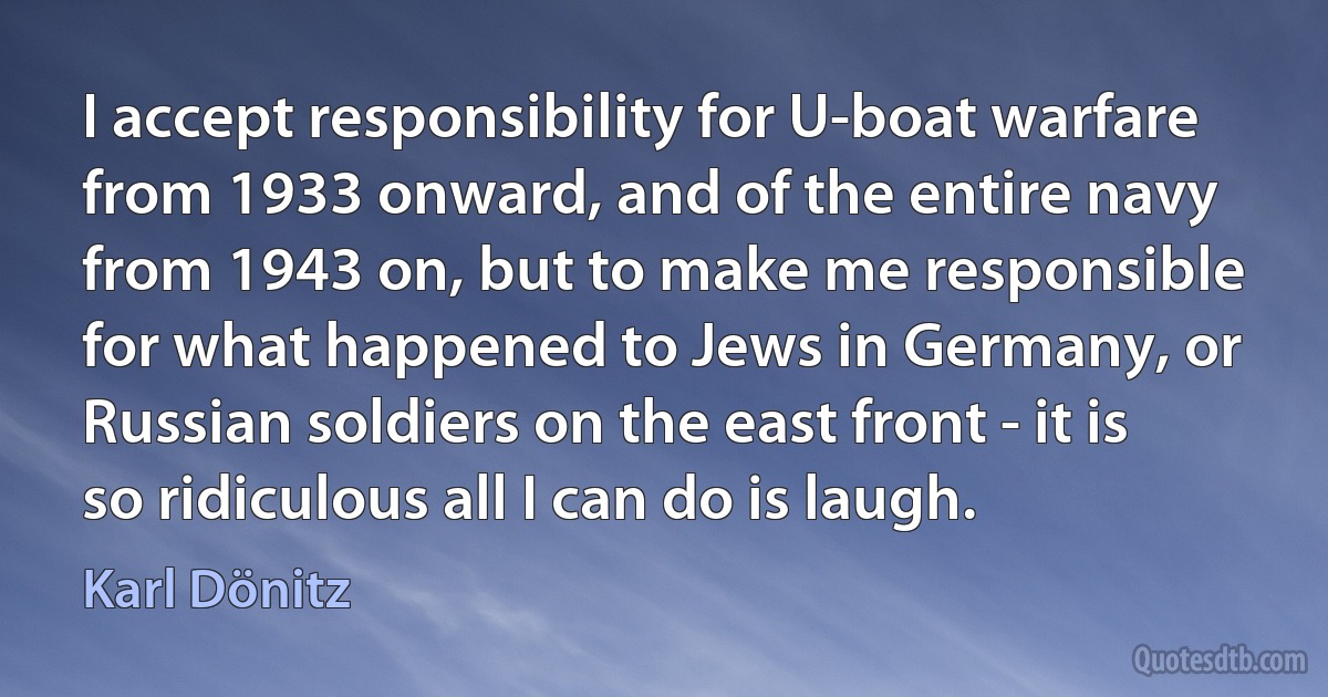 I accept responsibility for U-boat warfare from 1933 onward, and of the entire navy from 1943 on, but to make me responsible for what happened to Jews in Germany, or Russian soldiers on the east front - it is so ridiculous all I can do is laugh. (Karl Dönitz)