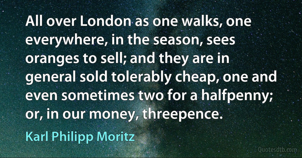 All over London as one walks, one everywhere, in the season, sees oranges to sell; and they are in general sold tolerably cheap, one and even sometimes two for a halfpenny; or, in our money, threepence. (Karl Philipp Moritz)