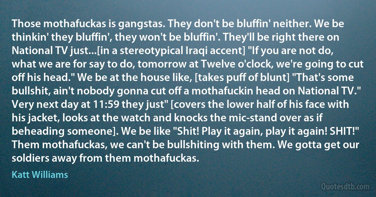 Those mothafuckas is gangstas. They don't be bluffin' neither. We be thinkin' they bluffin', they won't be bluffin'. They'll be right there on National TV just...[in a stereotypical Iraqi accent] "If you are not do, what we are for say to do, tomorrow at Twelve o'clock, we're going to cut off his head." We be at the house like, [takes puff of blunt] "That's some bullshit, ain't nobody gonna cut off a mothafuckin head on National TV." Very next day at 11:59 they just" [covers the lower half of his face with his jacket, looks at the watch and knocks the mic-stand over as if beheading someone]. We be like "Shit! Play it again, play it again! SHIT!" Them mothafuckas, we can't be bullshiting with them. We gotta get our soldiers away from them mothafuckas. (Katt Williams)