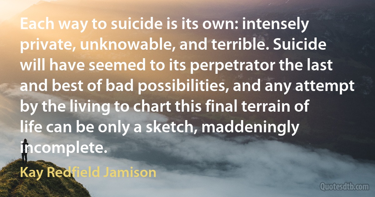 Each way to suicide is its own: intensely private, unknowable, and terrible. Suicide will have seemed to its perpetrator the last and best of bad possibilities, and any attempt by the living to chart this final terrain of life can be only a sketch, maddeningly incomplete. (Kay Redfield Jamison)