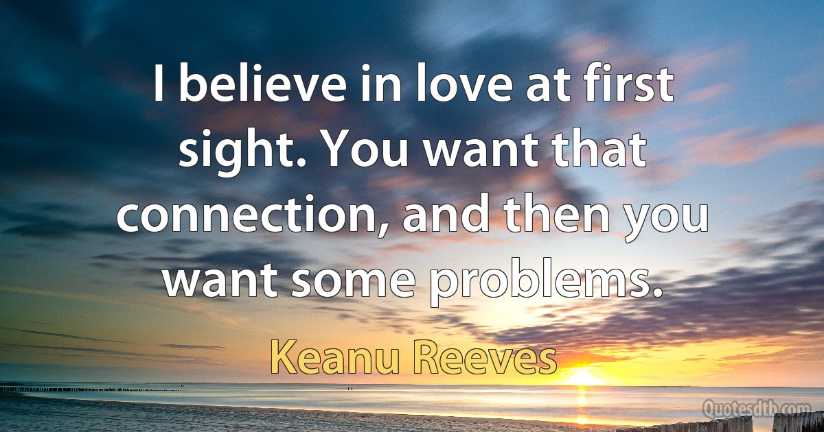 I believe in love at first sight. You want that connection, and then you want some problems. (Keanu Reeves)