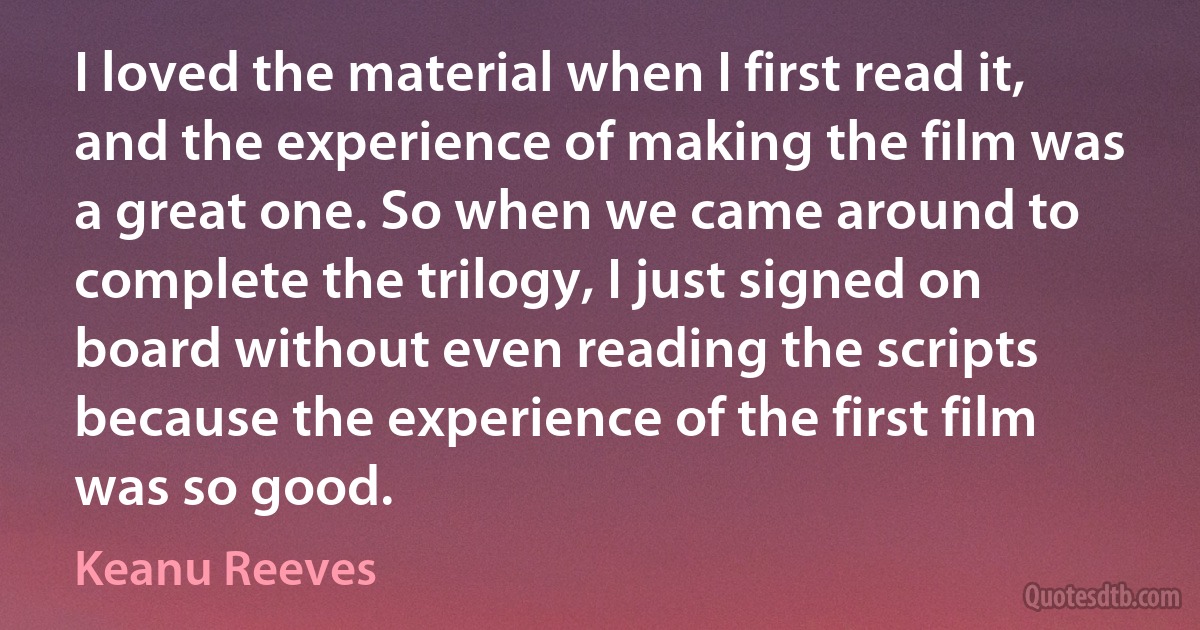 I loved the material when I first read it, and the experience of making the film was a great one. So when we came around to complete the trilogy, I just signed on board without even reading the scripts because the experience of the first film was so good. (Keanu Reeves)