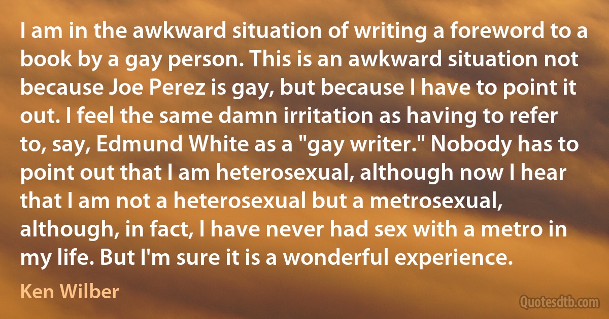 I am in the awkward situation of writing a foreword to a book by a gay person. This is an awkward situation not because Joe Perez is gay, but because I have to point it out. I feel the same damn irritation as having to refer to, say, Edmund White as a "gay writer." Nobody has to point out that I am heterosexual, although now I hear that I am not a heterosexual but a metrosexual, although, in fact, I have never had sex with a metro in my life. But I'm sure it is a wonderful experience. (Ken Wilber)