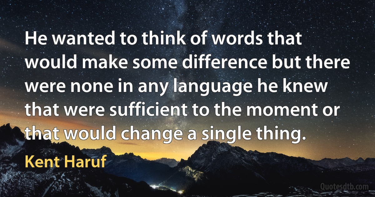 He wanted to think of words that would make some difference but there were none in any language he knew that were sufficient to the moment or that would change a single thing. (Kent Haruf)