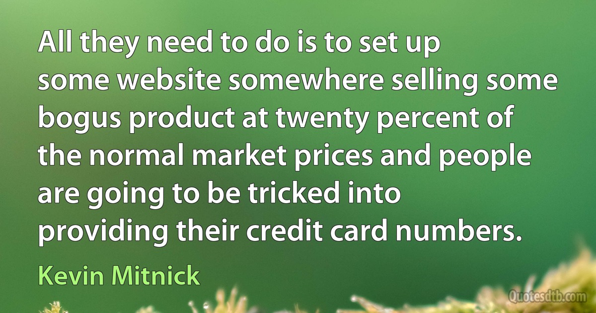 All they need to do is to set up some website somewhere selling some bogus product at twenty percent of the normal market prices and people are going to be tricked into providing their credit card numbers. (Kevin Mitnick)