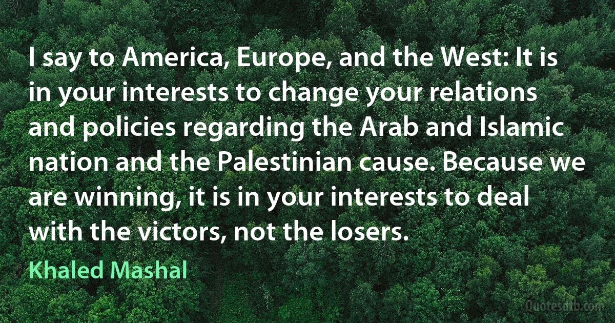 I say to America, Europe, and the West: It is in your interests to change your relations and policies regarding the Arab and Islamic nation and the Palestinian cause. Because we are winning, it is in your interests to deal with the victors, not the losers. (Khaled Mashal)