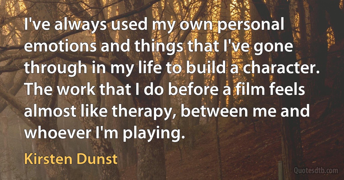 I've always used my own personal emotions and things that I've gone through in my life to build a character. The work that I do before a film feels almost like therapy, between me and whoever I'm playing. (Kirsten Dunst)