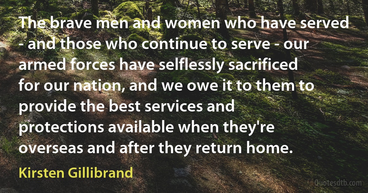 The brave men and women who have served - and those who continue to serve - our armed forces have selflessly sacrificed for our nation, and we owe it to them to provide the best services and protections available when they're overseas and after they return home. (Kirsten Gillibrand)