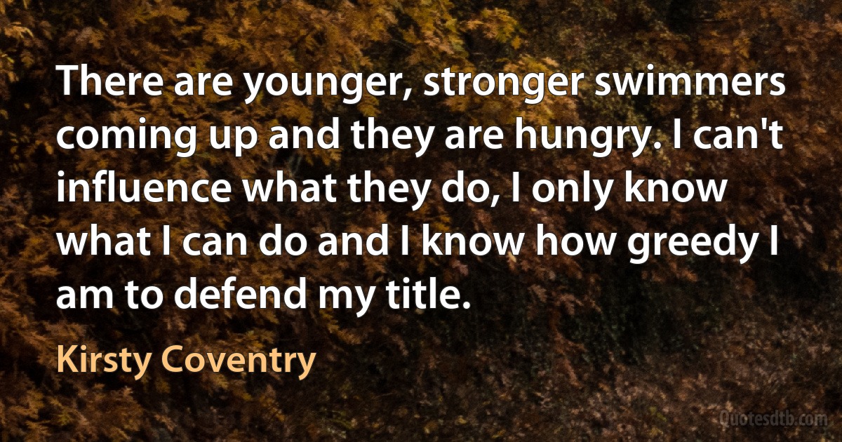 There are younger, stronger swimmers coming up and they are hungry. I can't influence what they do, I only know what I can do and I know how greedy I am to defend my title. (Kirsty Coventry)