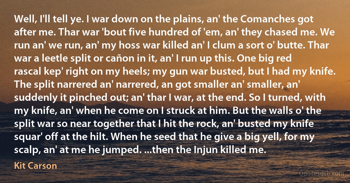 Well, I'll tell ye. I war down on the plains, an' the Comanches got after me. Thar war 'bout five hundred of 'em, an' they chased me. We run an' we run, an' my hoss war killed an' I clum a sort o' butte. Thar war a leetle split or cañon in it, an' I run up this. One big red rascal kep' right on my heels; my gun war busted, but I had my knife. The split narrered an' narrered, an got smaller an' smaller, an' suddenly it pinched out; an' thar I war, at the end. So I turned, with my knife, an' when he come on I struck at him. But the walls o' the split war so near together that I hit the rock, an' busted my knife squar' off at the hilt. When he seed that he give a big yell, for my scalp, an' at me he jumped. ...then the Injun killed me. (Kit Carson)