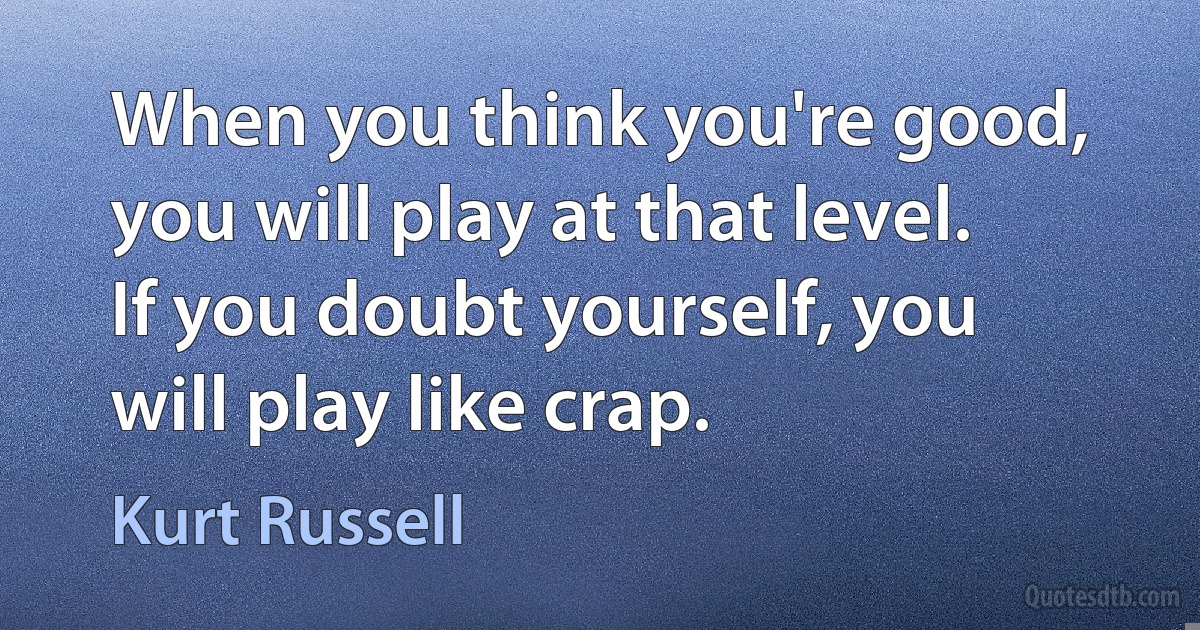 When you think you're good, you will play at that level. If you doubt yourself, you will play like crap. (Kurt Russell)