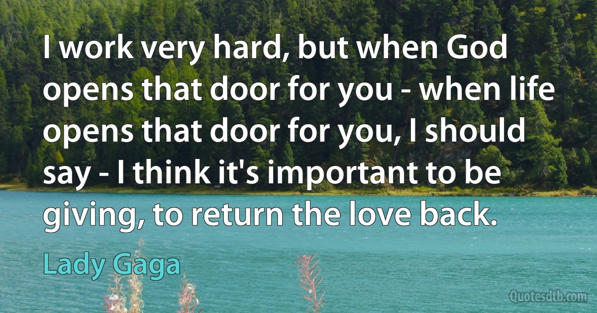 I work very hard, but when God opens that door for you - when life opens that door for you, I should say - I think it's important to be giving, to return the love back. (Lady Gaga)