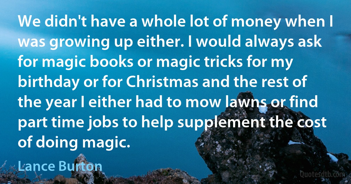 We didn't have a whole lot of money when I was growing up either. I would always ask for magic books or magic tricks for my birthday or for Christmas and the rest of the year I either had to mow lawns or find part time jobs to help supplement the cost of doing magic. (Lance Burton)