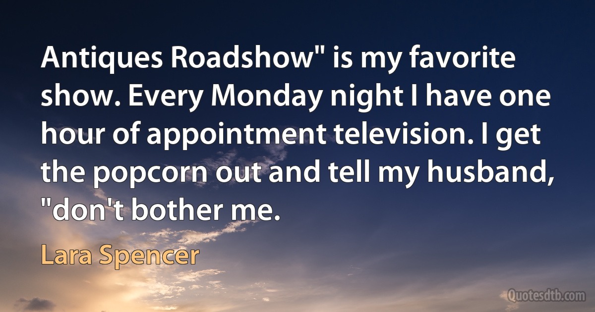 Antiques Roadshow" is my favorite show. Every Monday night I have one hour of appointment television. I get the popcorn out and tell my husband, "don't bother me. (Lara Spencer)