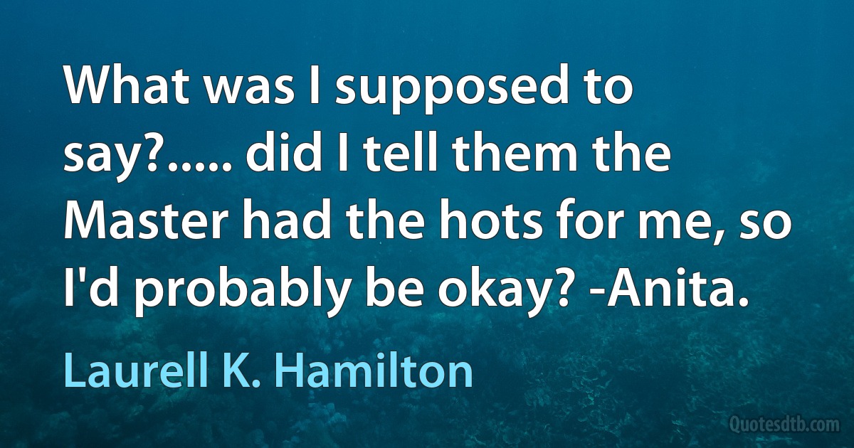 What was I supposed to say?..... did I tell them the Master had the hots for me, so I'd probably be okay? -Anita. (Laurell K. Hamilton)