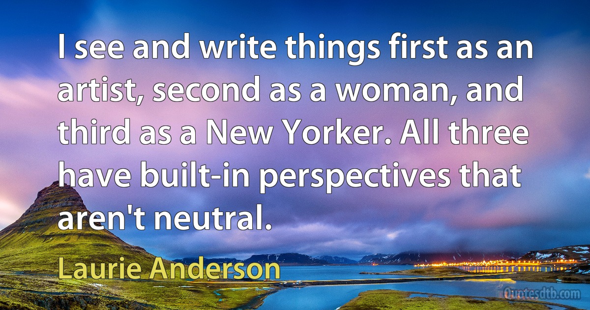 I see and write things first as an artist, second as a woman, and third as a New Yorker. All three have built-in perspectives that aren't neutral. (Laurie Anderson)